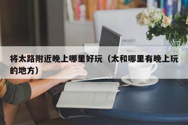 将太路附近晚上哪里好玩（太和哪里有晚上玩的地方）