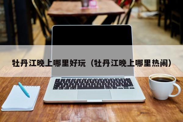 牡丹江晚上哪里好玩（牡丹江晚上哪里热闹）