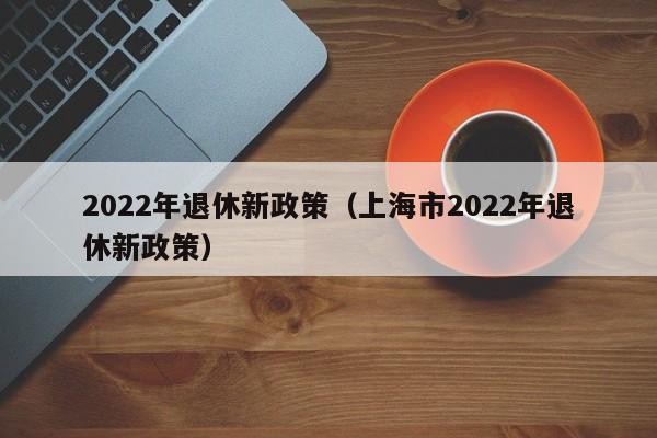 2022年退休新政策（上海市2022年退休新政策）