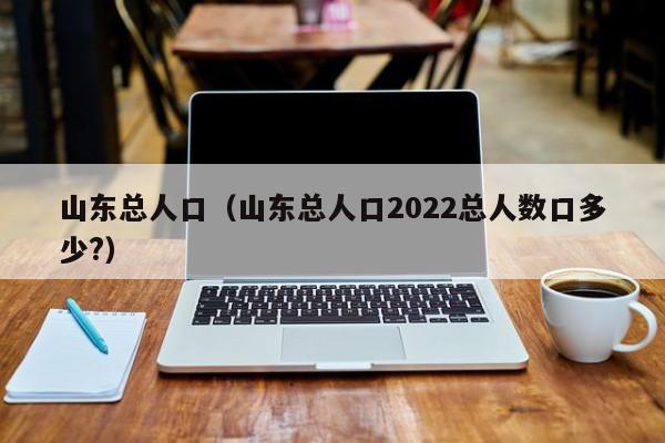 山东总人口（山东总人口2022总人数口多少?）