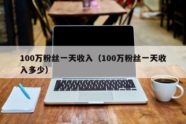 100万粉丝一天收入（100万粉丝一天收入多少）